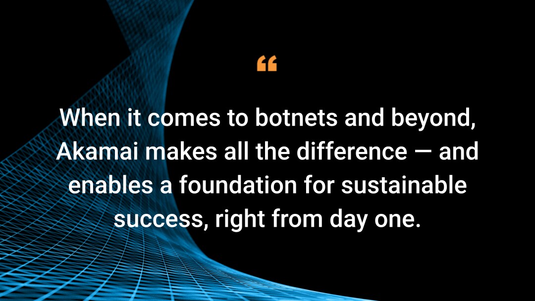 When it comes to botnets and beyond, Akamai makes all the difference — and enables a foundation for sustainable success, right from day one.
