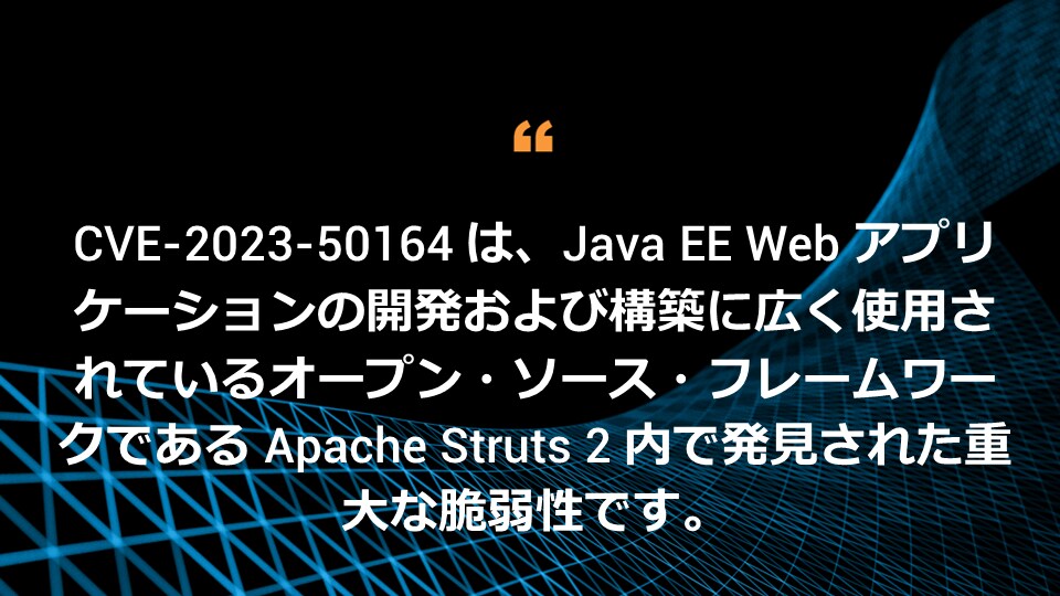 CVE-2023-50164 は、Java EE Web アプリケーションの開発および構築に広く使用されているオープン・ソース・フレームワークである Apache Struts 2 内で発見された重大な脆弱性です。