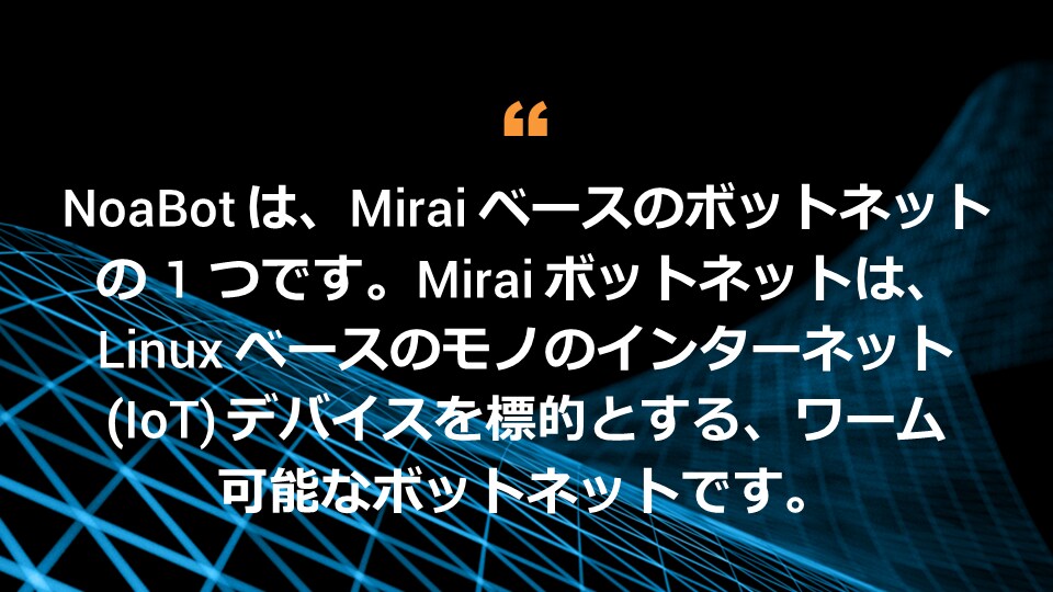 NoaBot は、Mirai ベースのボットネットの 1 つです。Mirai ボットネットは、Linux ベースのモノのインターネット（IoT）デバイスを標的とする、ワーム可能なボットネットです。